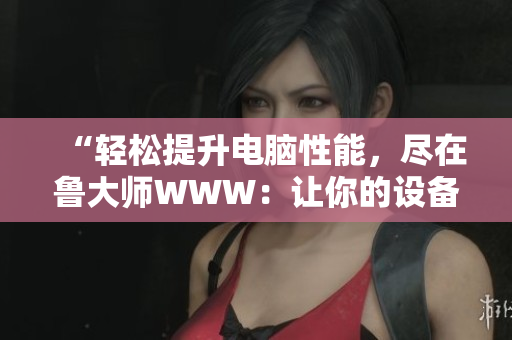 “轻松提升电脑性能，尽在鲁大师WWW：让你的设备焕发新生！”