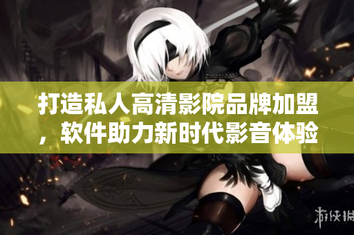 打造私人高清影院品牌加盟，软件助力新时代影音体验