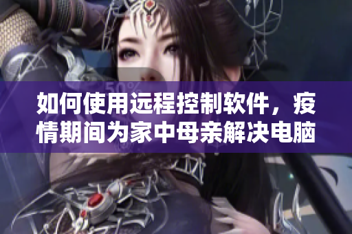 如何使用远程控制软件，疫情期间为家中母亲解决电脑问题