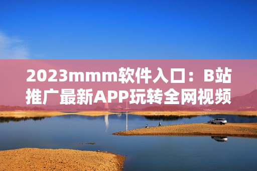 2023mmm软件入口：B站推广最新APP玩转全网视频内容