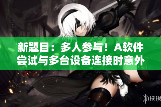 新题目：多人参与！A软件尝试与多台设备连接时意外发生4P惊人一幕