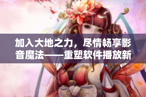 加入大地之力，尽情畅享影音魔法——重塑软件播放新体验