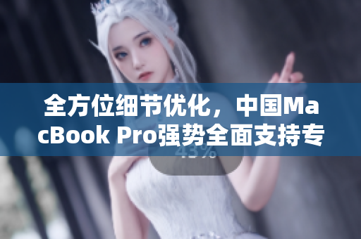 全方位细节优化，中国MacBook Pro强势全面支持专业级软件