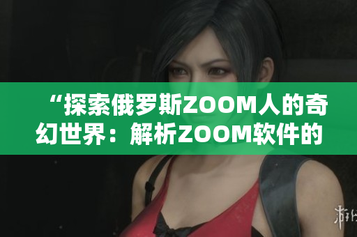 “探索俄罗斯ZOOM人的奇幻世界：解析ZOOM软件的未来趋势与应用”