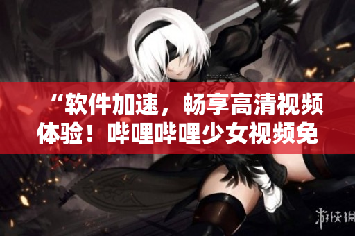 “软件加速，畅享高清视频体验！哔哩哔哩少女视频免费放送”