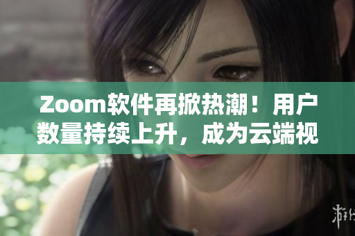 Zoom软件再掀热潮！用户数量持续上升，成为云端视频会议的首选工具