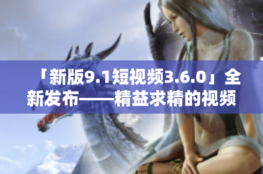 「新版9.1短视频3.6.0」全新发布——精益求精的视频创作利器！