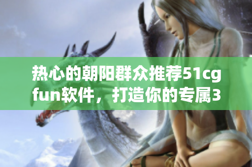 热心的朝阳群众推荐51cgfun软件，打造你的专属3D设计世界