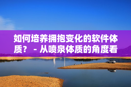 如何培养拥抱变化的软件体质？ - 从喷泉体质的角度看软件开发