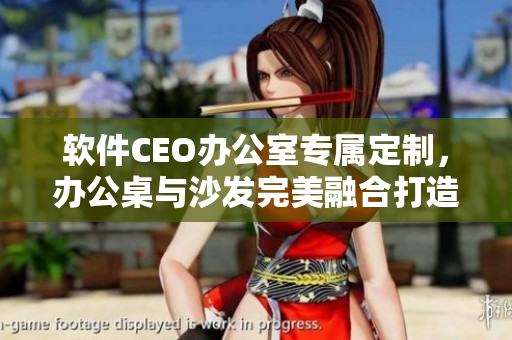软件CEO办公室专属定制，办公桌与沙发完美融合打造极致舒适体验