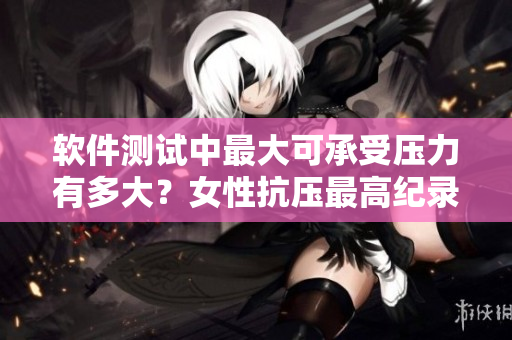 软件测试中最大可承受压力有多大？女性抗压最高纪录给你启示