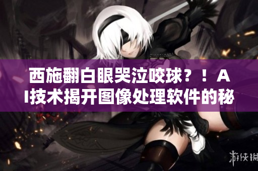 西施翻白眼哭泣咬球？！AI技术揭开图像处理软件的秘密！