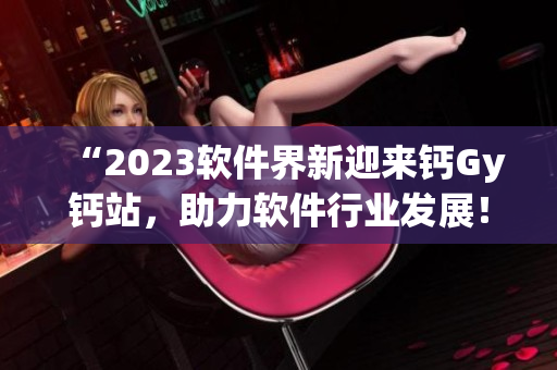 “2023软件界新迎来钙Gy钙站，助力软件行业发展！”