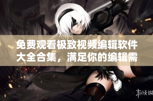 免费观看极致视频编辑软件大全合集，满足你的编辑需求！
