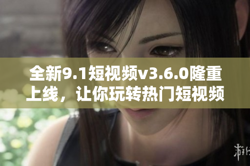 全新9.1短视频v3.6.0隆重上线，让你玩转热门短视频！