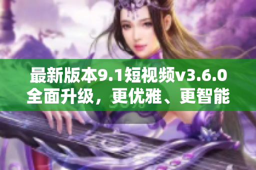 最新版本9.1短视频v3.6.0全面升级，更优雅、更智能