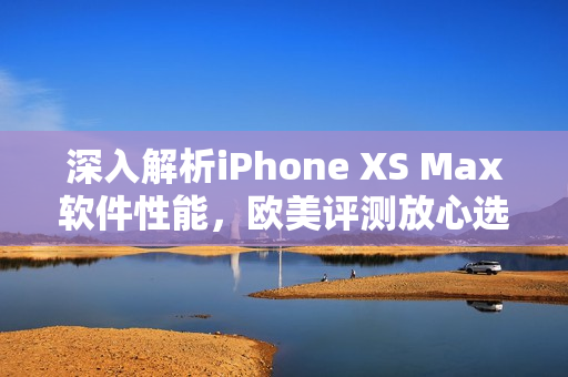 深入解析iPhone XS Max软件性能，欧美评测放心选购