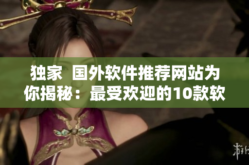 独家  国外软件推荐网站为你揭秘：最受欢迎的10款软件，一文掌握！