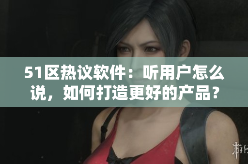 51区热议软件：听用户怎么说，如何打造更好的产品？