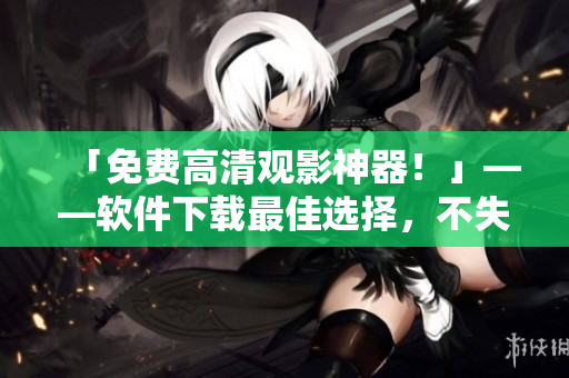 「免费高清观影神器！」——软件下载最佳选择，不失五星级高清体验！