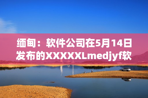 缅甸：软件公司在5月14日发布的XXXXXLmedjyf软件引发关注