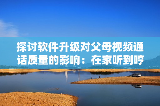 探讨软件升级对父母视频通话质量的影响：在家听到哼哼声的几种原因解析