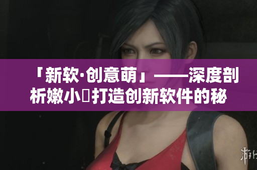 「新软·创意萌」——深度剖析嫩小槡打造创新软件的秘密