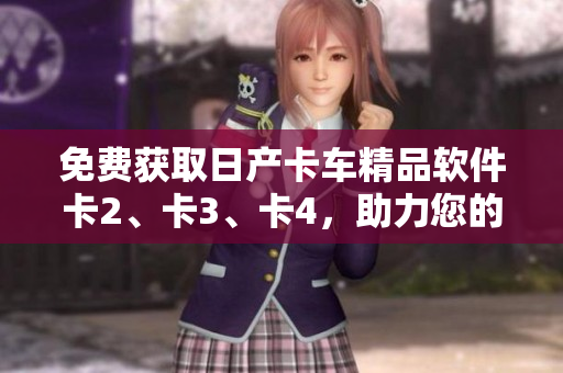 免费获取日产卡车精品软件卡2、卡3、卡4，助力您的车队管理！
