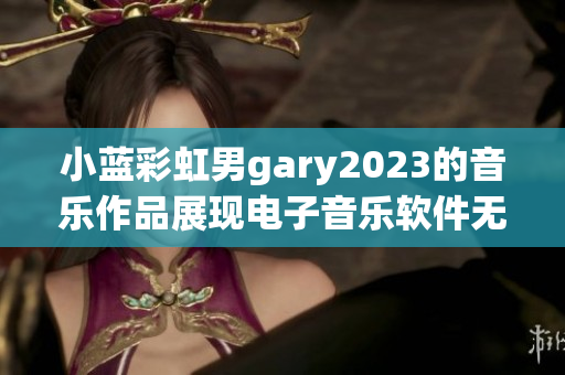 小蓝彩虹男gary2023的音乐作品展现电子音乐软件无限可能