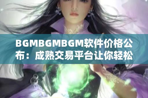 BGMBGMBGM软件价格公布：成熟交易平台让你轻松获取最优惠的价格！