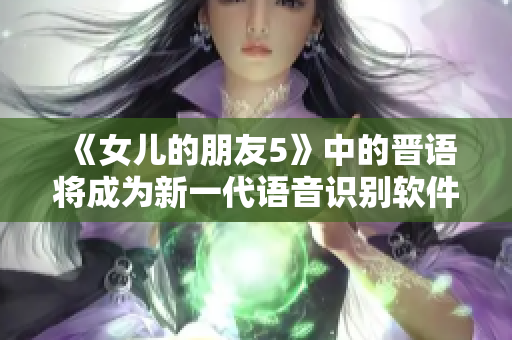 《女儿的朋友5》中的晋语将成为新一代语音识别软件的革命性进展！