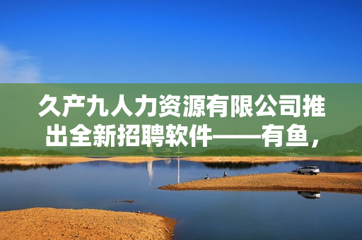 久产九人力资源有限公司推出全新招聘软件——有鱼，实现高效智能招聘！