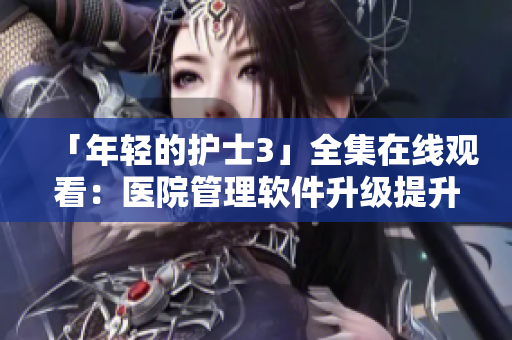 「年轻的护士3」全集在线观看：医院管理软件升级提升效率