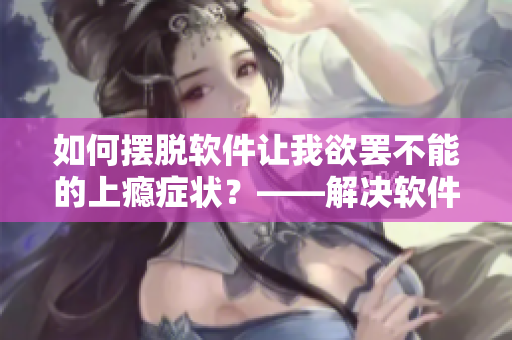如何摆脱软件让我欲罢不能的上瘾症状？——解决软件依赖问题的实用方法