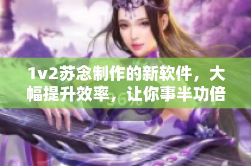 1v2苏念制作的新软件，大幅提升效率，让你事半功倍！