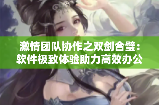 激情团队协作之双剑合璧：软件极致体验助力高效办公