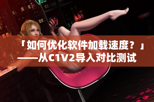 「如何优化软件加载速度？」——从C1V2导入对比测试的思路和方法