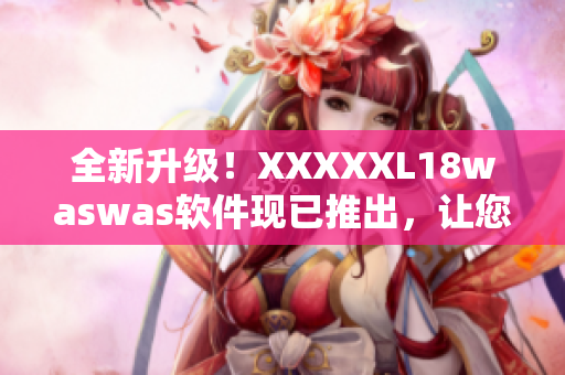 全新升级！XXXXXL18waswas软件现已推出，让您的工作更高效