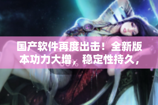 国产软件再度出击！全新版本功力大增，稳定性持久，用户体验全面升级