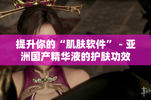 提升你的“肌肤软件” - 亚洲国产精华液的护肤功效