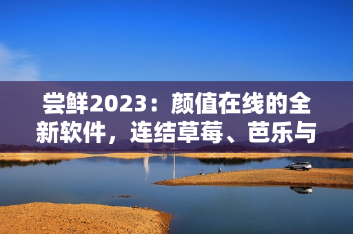 尝鲜2023：颜值在线的全新软件，连结草莓、芭乐与绿巨人，快来品尝！