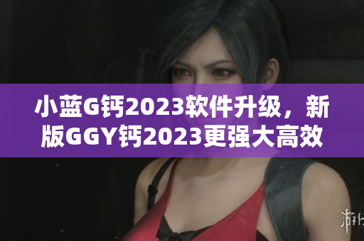 小蓝G钙2023软件升级，新版GGY钙2023更强大高效！