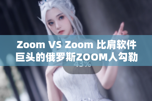 Zoom VS Zoom 比肩软件巨头的俄罗斯ZOOM人勾勒崛起之路