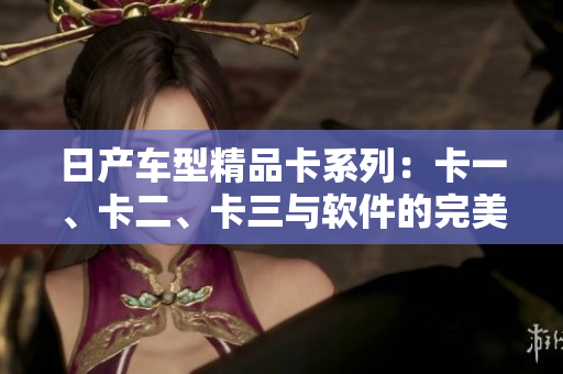 日产车型精品卡系列：卡一、卡二、卡三与软件的完美融合