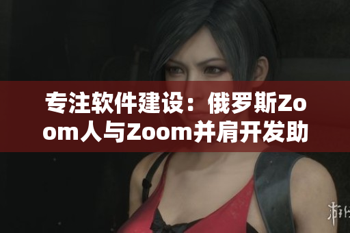 专注软件建设：俄罗斯Zoom人与Zoom并肩开发助力远程办公