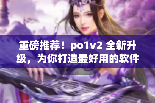 重磅推荐！po1v2 全新升级，为你打造最好用的软件！