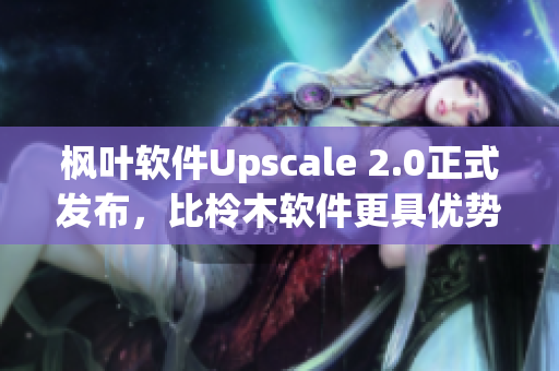 枫叶软件Upscale 2.0正式发布，比柃木软件更具优势