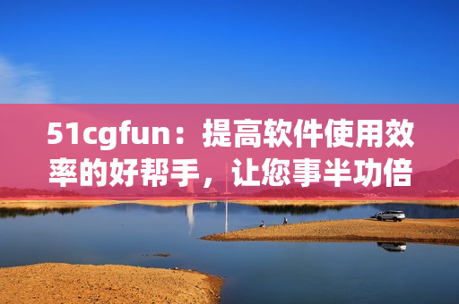 51cgfun：提高软件使用效率的好帮手，让您事半功倍