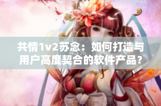 共情1v2苏念：如何打造与用户高度契合的软件产品？