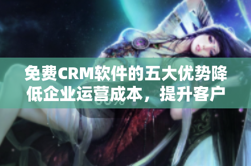 免费CRM软件的五大优势降低企业运营成本，提升客户满意度！